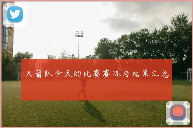 火箭队今天的比赛赛况与结果汇总