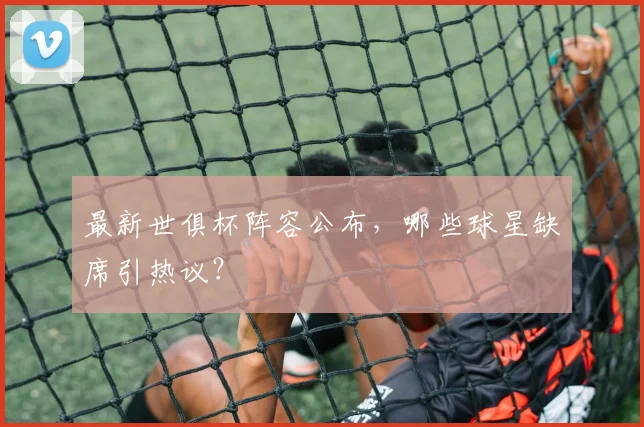 最新世俱杯阵容公布，哪些球星缺席引热议？