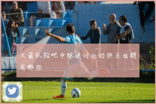 火箭队贴吧中球迷讨论的热点话题有哪些