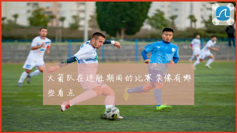火箭队在连胜期间的比赛录像有哪些看点